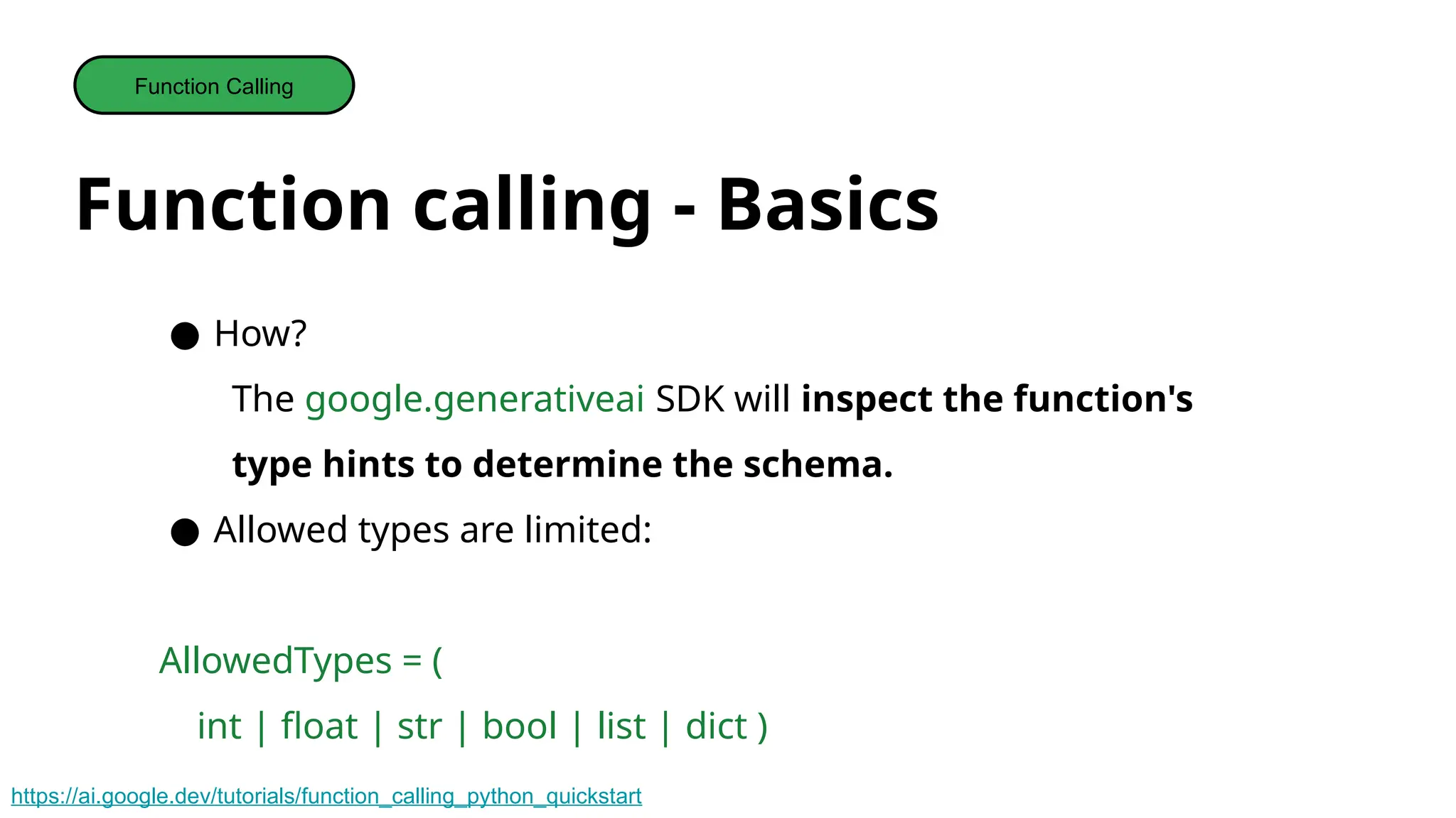 Function calling - Basics
Function Calling
● How?
The google.generativeai SDK will inspect the function's
type hints to determine the schema.
● Allowed types are limited:
AllowedTypes = (
int | float | str | bool | list | dict )
https://ai.google.dev/tutorials/function_calling_python_quickstart
 