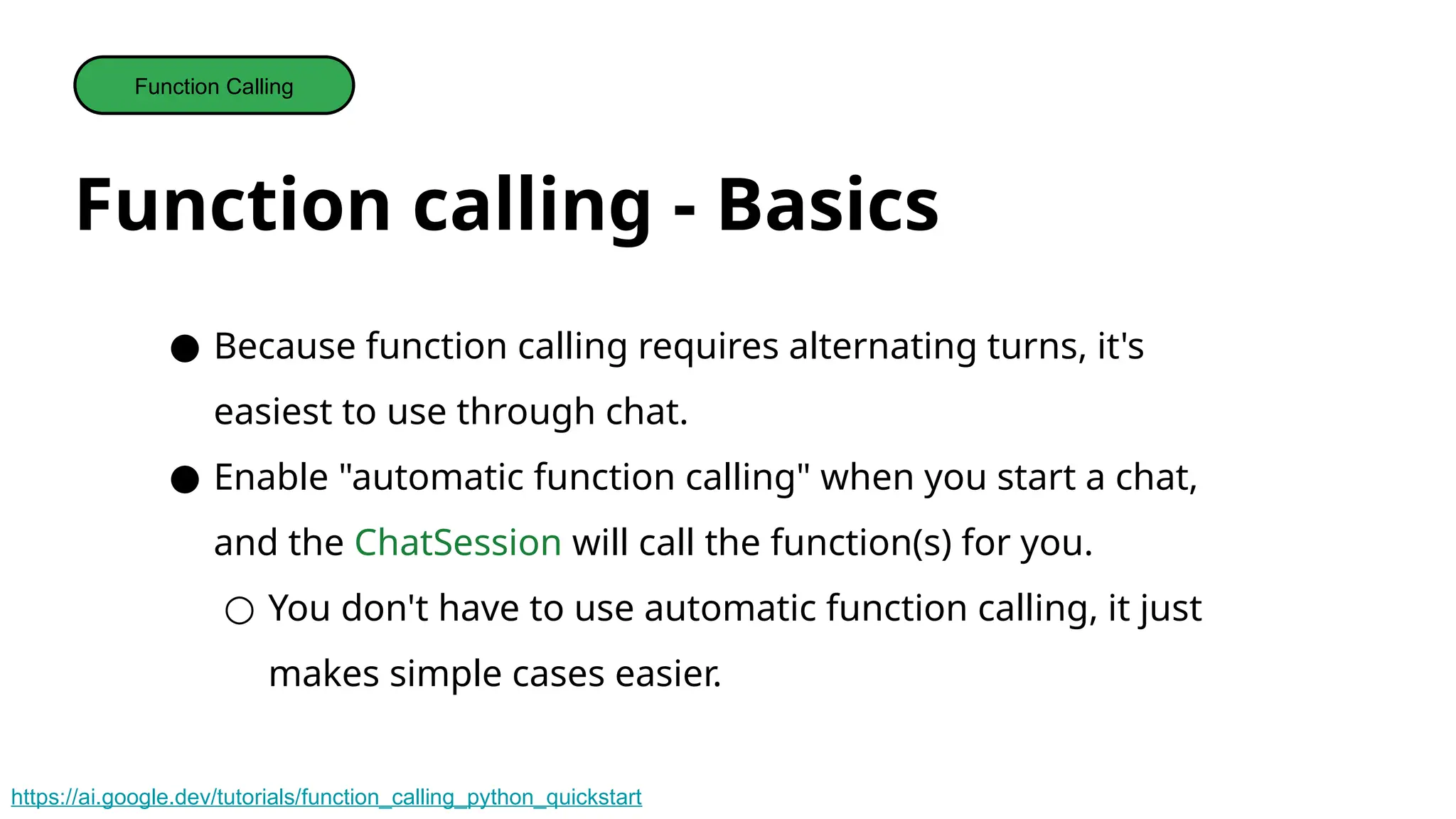 Function calling - Basics
Function Calling
● Because function calling requires alternating turns, it's
easiest to use through chat.
● Enable "automatic function calling" when you start a chat,
and the ChatSession will call the function(s) for you.
○ You don't have to use automatic function calling, it just
makes simple cases easier.
https://ai.google.dev/tutorials/function_calling_python_quickstart
 