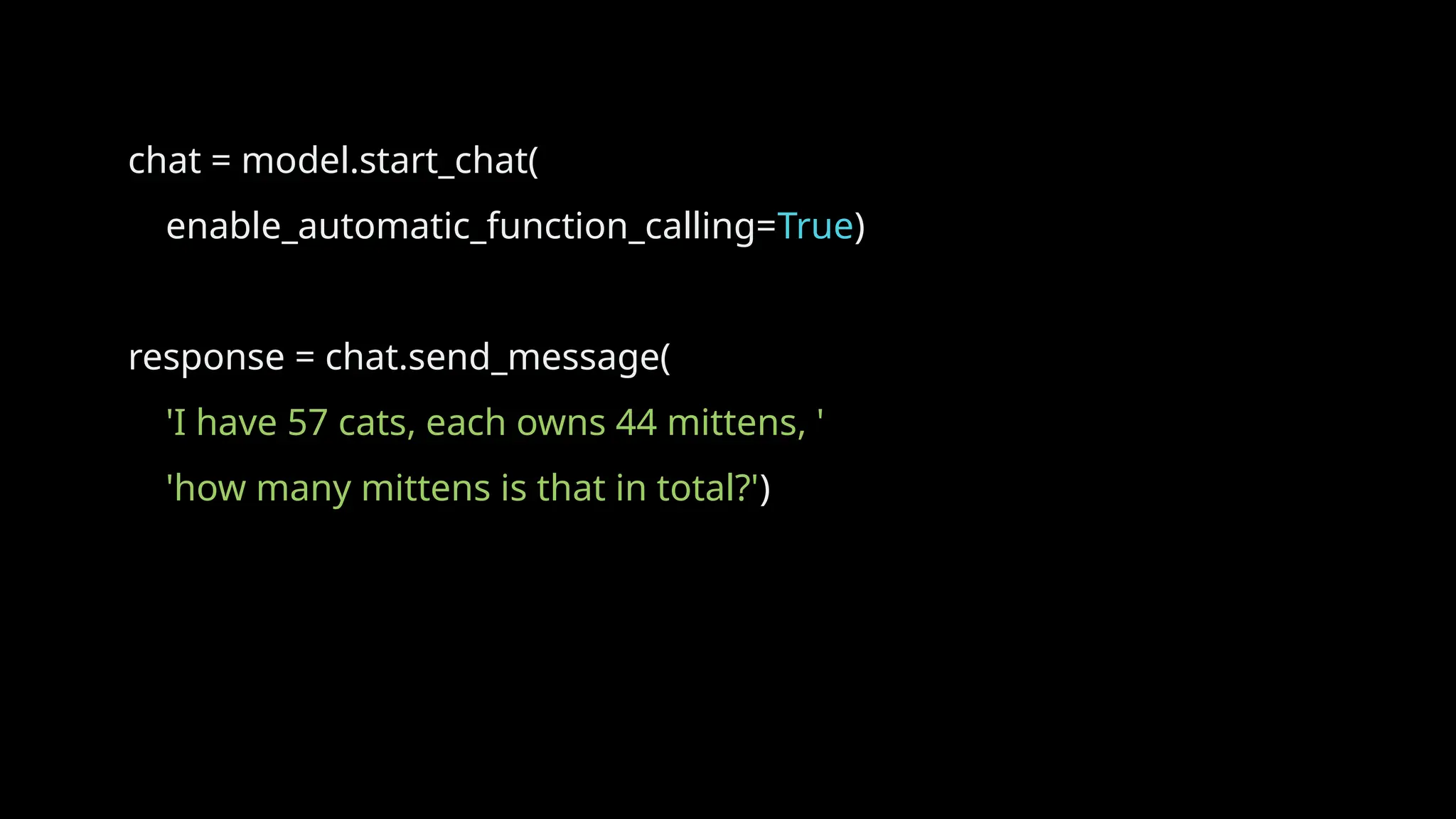 chat = model.start_chat(
enable_automatic_function_calling=True)
response = chat.send_message(
'I have 57 cats, each owns 44 mittens, '
'how many mittens is that in total?')
 