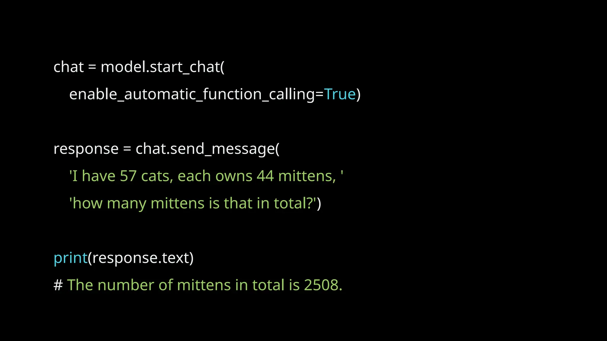 chat = model.start_chat(
enable_automatic_function_calling=True)
response = chat.send_message(
'I have 57 cats, each owns 44 mittens, '
'how many mittens is that in total?')
print(response.text)
# The number of mittens in total is 2508.
 
