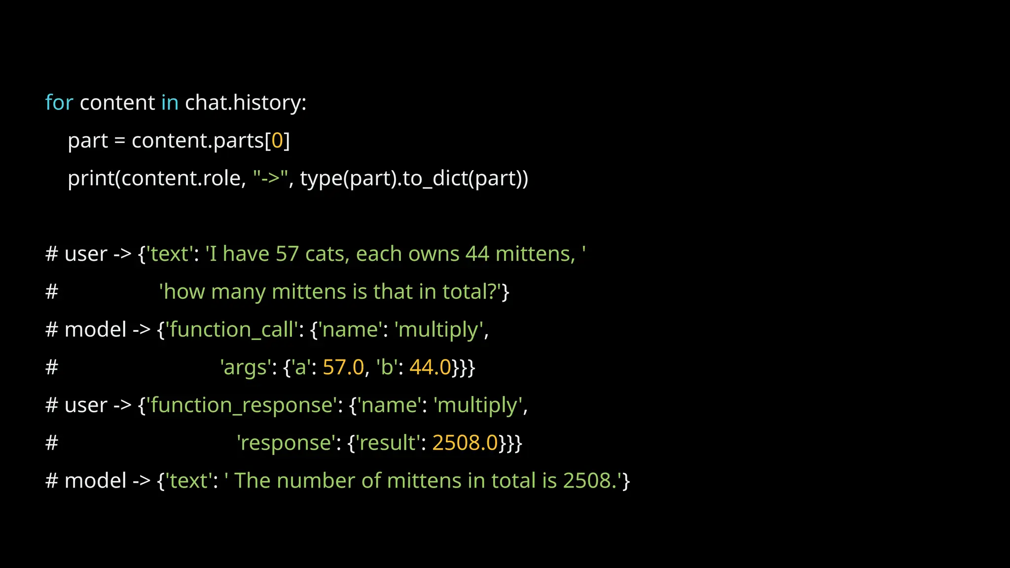for content in chat.history:
part = content.parts[0]
print(content.role, "->", type(part).to_dict(part))
# user -> {'text': 'I have 57 cats, each owns 44 mittens, '
# 'how many mittens is that in total?'}
# model -> {'function_call': {'name': 'multiply',
# 'args': {'a': 57.0, 'b': 44.0}}}
# user -> {'function_response': {'name': 'multiply',
# 'response': {'result': 2508.0}}}
# model -> {'text': ' The number of mittens in total is 2508.'}
 