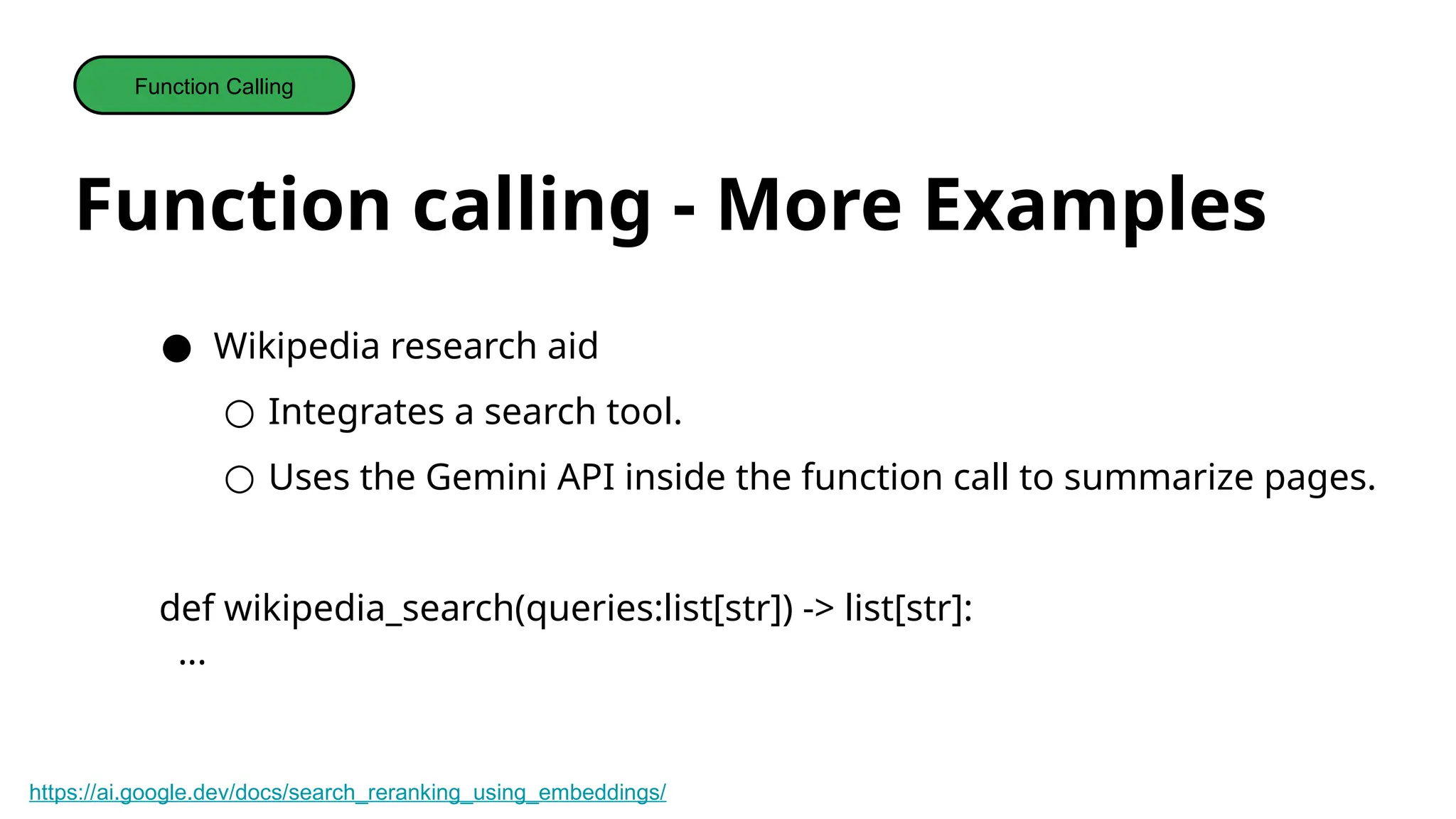 Function calling - More Examples
Function Calling
● Wikipedia research aid
○ Integrates a search tool.
○ Uses the Gemini API inside the function call to summarize pages.
def wikipedia_search(queries:list[str]) -> list[str]:
...
https://ai.google.dev/docs/search_reranking_using_embeddings/
 