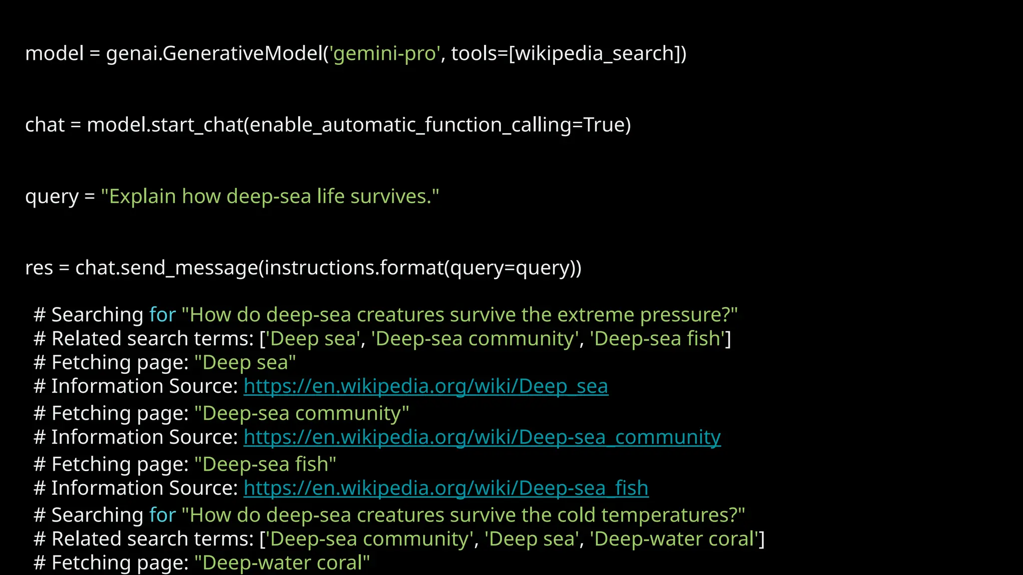 model = genai.GenerativeModel('gemini-pro', tools=[wikipedia_search])
chat = model.start_chat(enable_automatic_function_calling=True)
query = "Explain how deep-sea life survives."
res = chat.send_message(instructions.format(query=query))
# Searching for "How do deep-sea creatures survive the extreme pressure?"
# Related search terms: ['Deep sea', 'Deep-sea community', 'Deep-sea fish']
# Fetching page: "Deep sea"
# Information Source: https://en.wikipedia.org/wiki/Deep_sea
# Fetching page: "Deep-sea community"
# Information Source: https://en.wikipedia.org/wiki/Deep-sea_community
# Fetching page: "Deep-sea fish"
# Information Source: https://en.wikipedia.org/wiki/Deep-sea_fish
# Searching for "How do deep-sea creatures survive the cold temperatures?"
# Related search terms: ['Deep-sea community', 'Deep sea', 'Deep-water coral']
# Fetching page: "Deep-water coral"
 