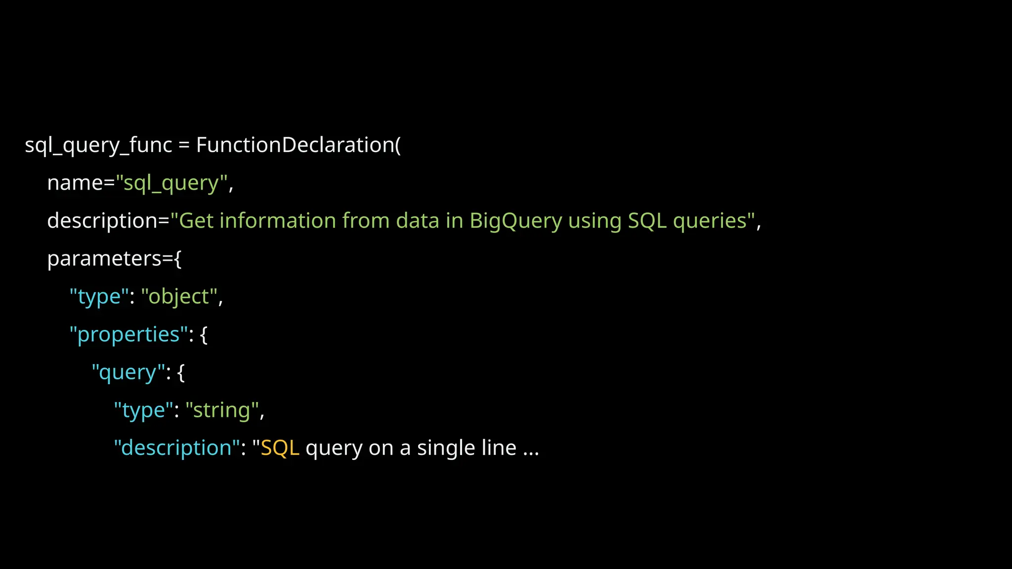 sql_query_func = FunctionDeclaration(
name="sql_query",
description="Get information from data in BigQuery using SQL queries",
parameters={
"type": "object",
"properties": {
"query": {
"type": "string",
"description": "SQL query on a single line ...
 