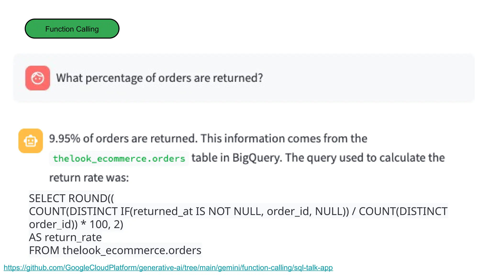 Function Calling
https://github.com/GoogleCloudPlatform/generative-ai/tree/main/gemini/function-calling/sql-talk-app
SELECT ROUND((
COUNT(DISTINCT IF(returned_at IS NOT NULL, order_id, NULL)) / COUNT(DISTINCT
order_id)) * 100, 2)
AS return_rate
FROM thelook_ecommerce.orders
 