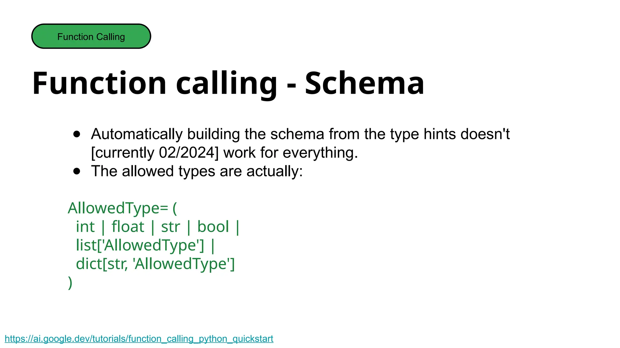 Function calling - Schema
Function Calling
● Automatically building the schema from the type hints doesn't
[currently 02/2024] work for everything.
● The allowed types are actually:
AllowedType= (
int | float | str | bool |
list['AllowedType'] |
dict[str, 'AllowedType']
)
https://ai.google.dev/tutorials/function_calling_python_quickstart
 