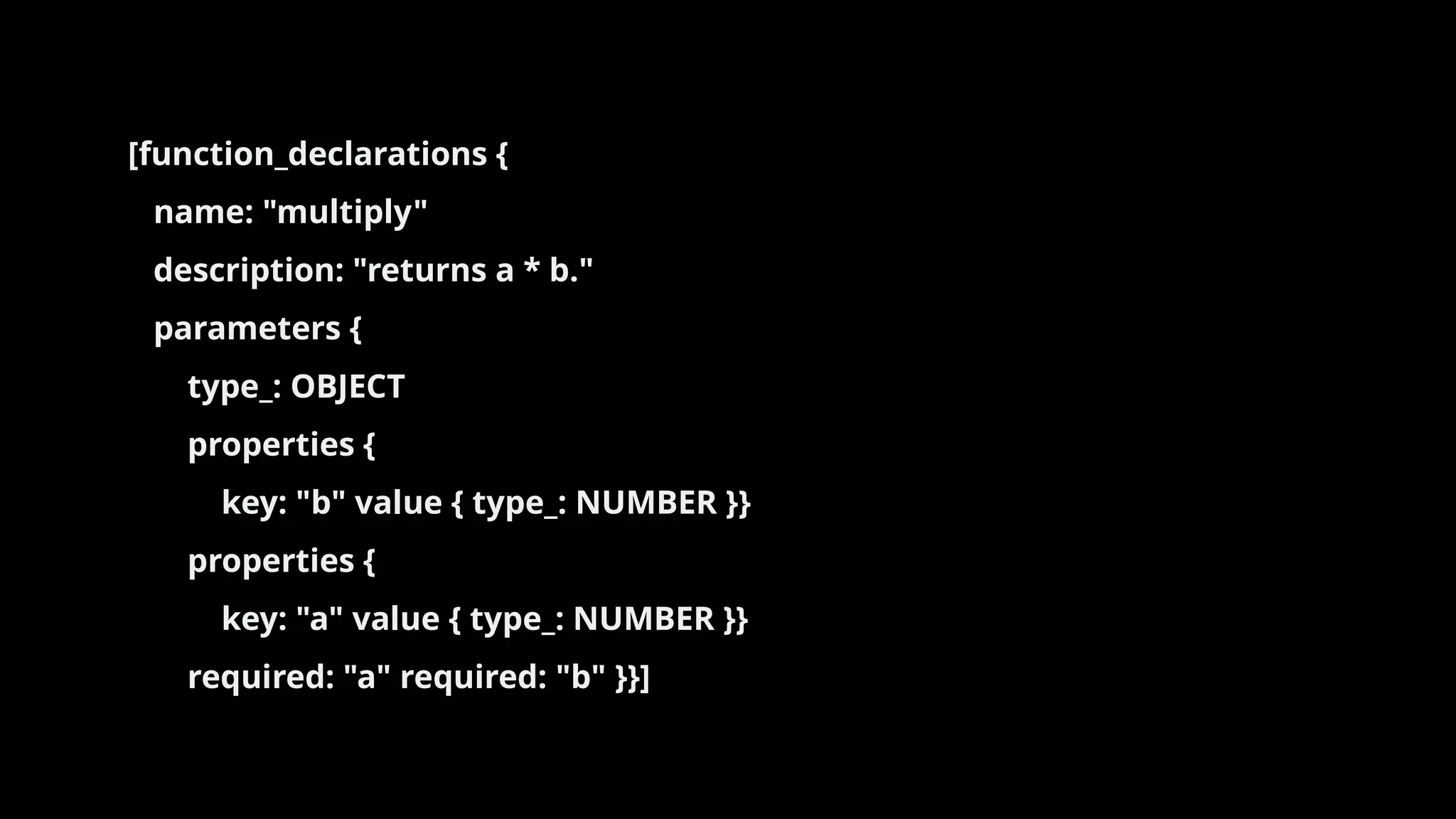 [function_declarations {
name: "multiply"
description: "returns a * b."
parameters {
type_: OBJECT
properties {
key: "b" value { type_: NUMBER }}
properties {
key: "a" value { type_: NUMBER }}
required: "a" required: "b" }}]
 