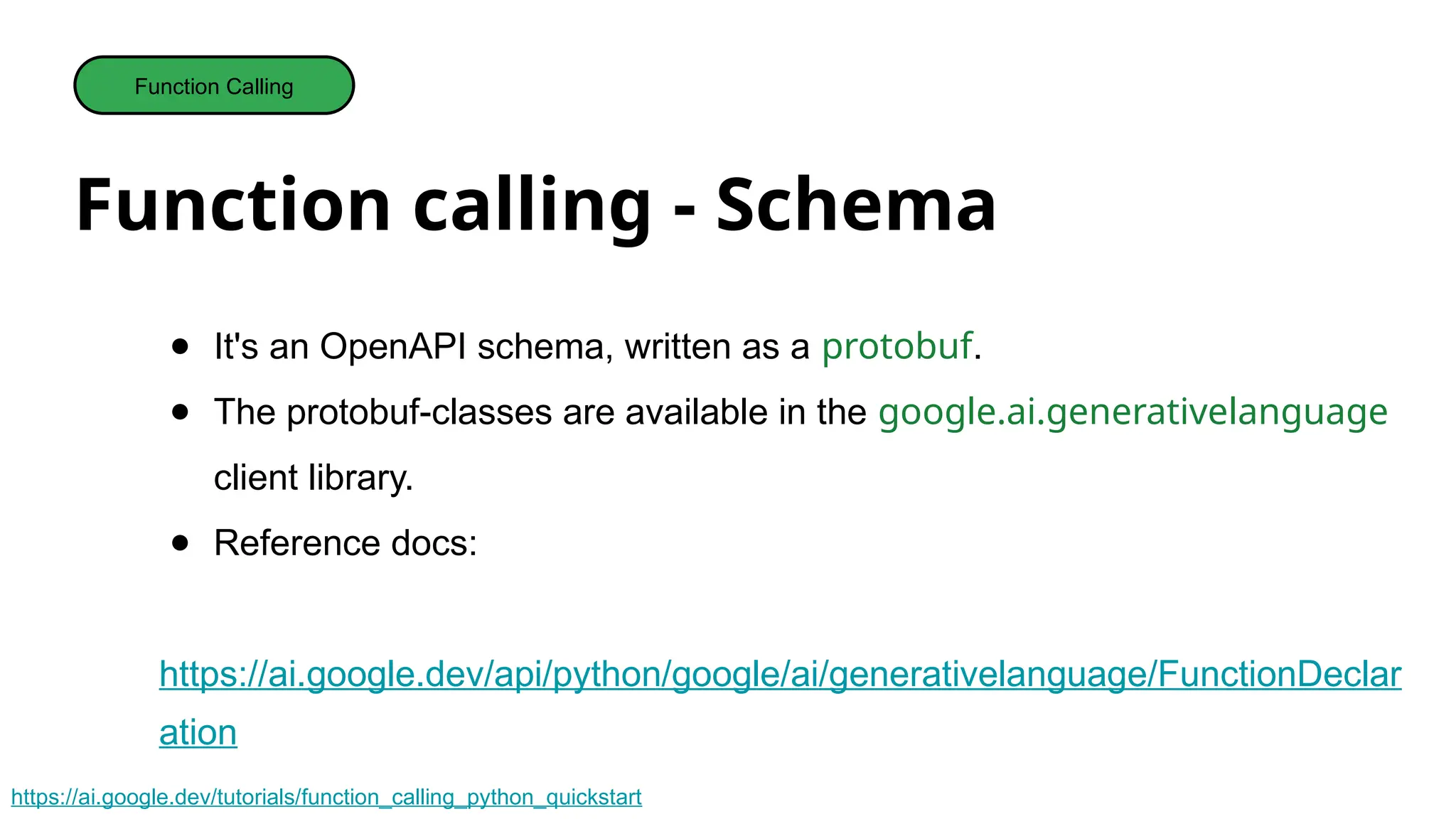 Function calling - Schema
Function Calling
● It's an OpenAPI schema, written as a protobuf.
● The protobuf-classes are available in the google.ai.generativelanguage
client library.
● Reference docs:
https://ai.google.dev/api/python/google/ai/generativelanguage/FunctionDeclar
ation
https://ai.google.dev/tutorials/function_calling_python_quickstart
 