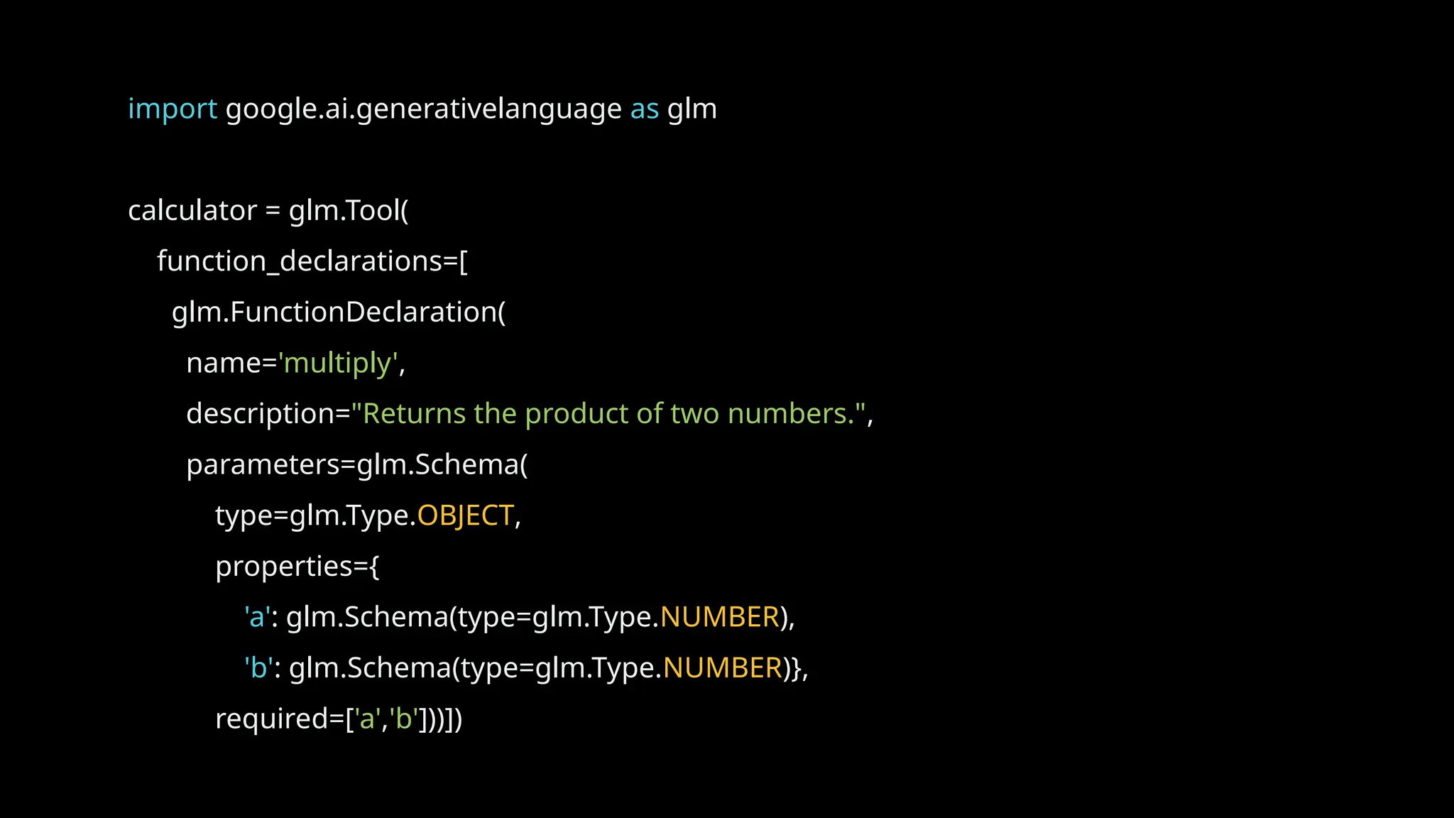 import google.ai.generativelanguage as glm
calculator = glm.Tool(
function_declarations=[
glm.FunctionDeclaration(
name='multiply',
description="Returns the product of two numbers.",
parameters=glm.Schema(
type=glm.Type.OBJECT,
properties={
'a': glm.Schema(type=glm.Type.NUMBER),
'b': glm.Schema(type=glm.Type.NUMBER)},
required=['a','b']))])
 