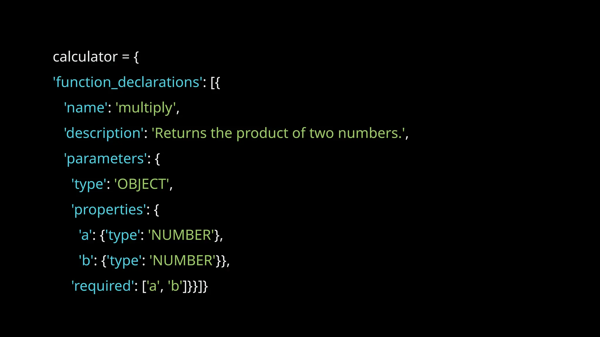 calculator = {
'function_declarations': [{
'name': 'multiply',
'description': 'Returns the product of two numbers.',
'parameters': {
'type': 'OBJECT',
'properties': {
'a': {'type': 'NUMBER'},
'b': {'type': 'NUMBER'}},
'required': ['a', 'b']}}]}
 