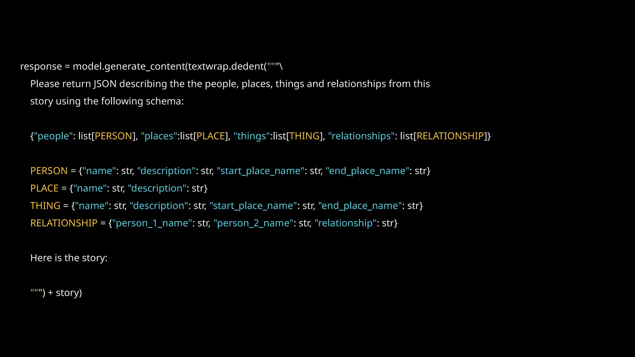 response = model.generate_content(textwrap.dedent("""
Please return JSON describing the the people, places, things and relationships from this
story using the following schema:
{"people": list[PERSON], "places":list[PLACE], "things":list[THING], "relationships": list[RELATIONSHIP]}
PERSON = {"name": str, "description": str, "start_place_name": str, "end_place_name": str}
PLACE = {"name": str, "description": str}
THING = {"name": str, "description": str, "start_place_name": str, "end_place_name": str}
RELATIONSHIP = {"person_1_name": str, "person_2_name": str, "relationship": str}
Here is the story:
""") + story)
 