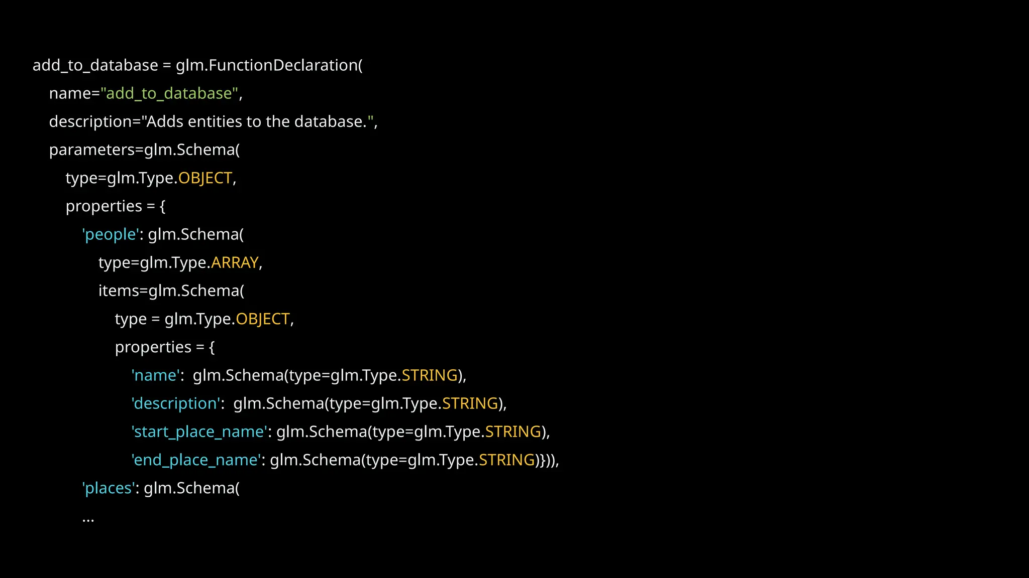add_to_database = glm.FunctionDeclaration(
name="add_to_database",
description="Adds entities to the database.",
parameters=glm.Schema(
type=glm.Type.OBJECT,
properties = {
'people': glm.Schema(
type=glm.Type.ARRAY,
items=glm.Schema(
type = glm.Type.OBJECT,
properties = {
'name': glm.Schema(type=glm.Type.STRING),
'description': glm.Schema(type=glm.Type.STRING),
'start_place_name': glm.Schema(type=glm.Type.STRING),
'end_place_name': glm.Schema(type=glm.Type.STRING)})),
'places': glm.Schema(
...
 