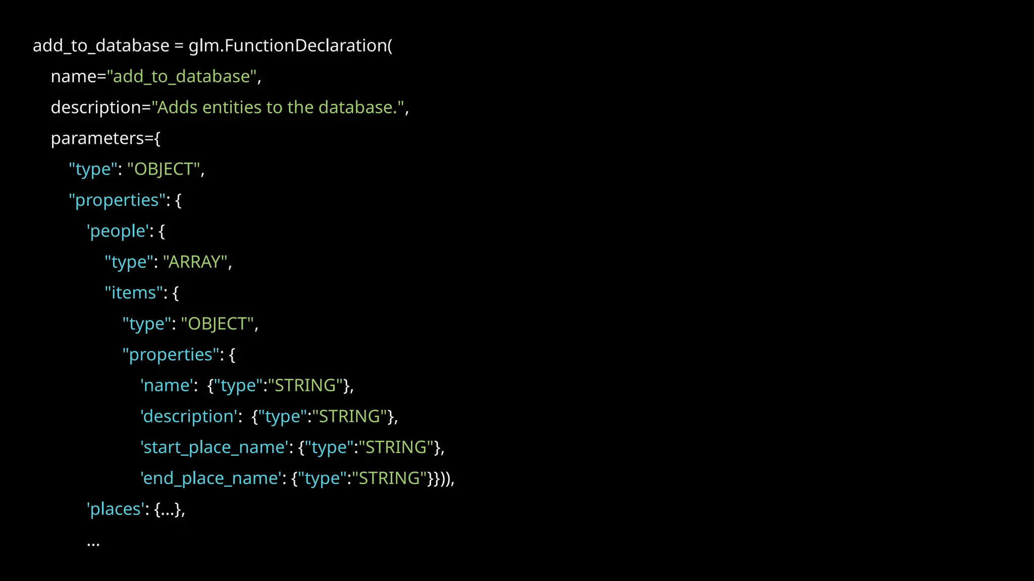 add_to_database = glm.FunctionDeclaration(
name="add_to_database",
description="Adds entities to the database.",
parameters={
"type": "OBJECT",
"properties": {
'people': {
"type": "ARRAY",
"items": {
"type": "OBJECT",
"properties": {
'name': {"type":"STRING"},
'description': {"type":"STRING"},
'start_place_name': {"type":"STRING"},
'end_place_name': {"type":"STRING"}})),
'places': {...},
...
 