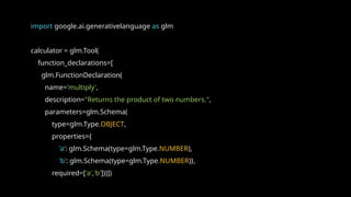 import google.ai.generativelanguage as glm
calculator = glm.Tool(
function_declarations=[
glm.FunctionDeclaration(
name='multiply',
description="Returns the product of two numbers.",
parameters=glm.Schema(
type=glm.Type.OBJECT,
properties={
'a': glm.Schema(type=glm.Type.NUMBER),
'b': glm.Schema(type=glm.Type.NUMBER)},
required=['a','b']))])
 