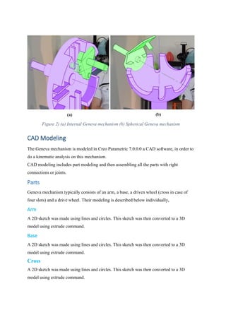 Figure 2) (a) Internal Geneva mechanism (b) Spherical Geneva mechanism
CAD Modeling
The Geneva mechanism is modeled in Creo Parametric 7.0.0.0 a CAD software, in order to
do a kinematic analysis on this mechanism.
CAD modeling includes part modeling and then assembling all the parts with right
connections or joints.
Parts
Geneva mechanism typically consists of an arm, a base, a driven wheel (cross in case of
four slots) and a drive wheel. Their modeling is described below individually,
Arm
A 2D sketch was made using lines and circles. This sketch was then converted to a 3D
model using extrude command.
Base
A 2D sketch was made using lines and circles. This sketch was then converted to a 3D
model using extrude command.
Cross
A 2D sketch was made using lines and circles. This sketch was then converted to a 3D
model using extrude command.
 