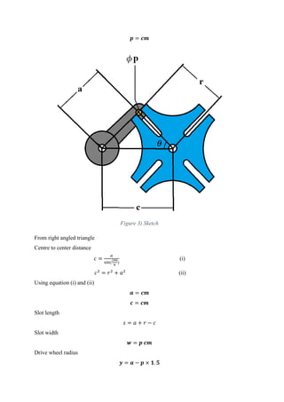 𝒑 = 𝒄𝒎
Figure 3) Sketch
From right angled triangle
Centre to center distance
𝑐 =
𝑎
sin(
180
𝑛
)
(i)
𝑐2
= 𝑟2
+ 𝑎2
(ii)
Using equation (i) and (ii)
𝒂 = 𝒄𝒎
𝒄 = 𝒄𝒎
Slot length
𝑠 = 𝑎 + 𝑟 − 𝑐
Slot width
𝒘 = 𝒑 𝒄𝒎
Drive wheel radius
𝒚 = 𝒂 − 𝒑 × 𝟏. 𝟓
 