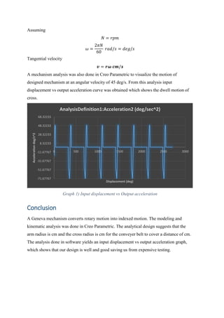 Assuming
𝑁 = 𝑟𝑝𝑚
𝜔 =
2𝜋𝑁
60
𝑟𝑎𝑑/𝑠 = 𝑑𝑒𝑔/𝑠
Tangential velocity
𝒗 = 𝒓𝝎 𝒄𝒎/𝒔
A mechanism analysis was also done in Creo Parametric to visualize the motion of
designed mechanism at an angular velocity of 45 deg/s. From this analysis input
displacement vs output acceleration curve was obtained which shows the dwell motion of
cross.
Graph 1) Input displacement vs Output acceleration
Conclusion
A Geneva mechanism converts rotary motion into indexed motion. The modeling and
kinematic analysis was done in Creo Parametric. The analytical design suggests that the
arm radius is cm and the cross radius is cm for the conveyer belt to cover a distance of cm.
The analysis done in software yields an input displacement vs output acceleration graph,
which shows that our design is well and good saving us from expensive testing.
-71.67767
-51.67767
-31.67767
-11.67767
8.32233
28.32233
48.32233
68.32233
0 500 1000 1500 2000 2500 3000
Acceleration
deg/s^2
Displacement (deg)
AnalysisDefinition1:Acceleration2 (deg/sec^2)
 