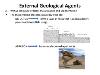 External Geological Agents
1. WIND: can cause erosion, mass wasting and sedimentation
 The main erosion processes cause by wind are:
DEFLATION forms a layer of rocks that is called a desert
pavement (stony field - reg).
ABRASION forms mushroom-shaped rocks
 