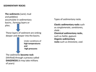 The sediments (sand, mud
and pebbles)
accumulate in sedimentary
basins , forming layers or
plies.
These layers of sediment are sinking
deeper and deeper into the basins.
Under conditions of
high temperatures
and
high pressures
The sediments become rock
(lithified) through a process called
DIAGENESIS (it may take millions
of years)
SEDIMENTARY ROCKS
Clastic sedimentary rocks such
as conglomerate, sandstones,
shale .
Chemical sedimentary rocks,
such us halite, gypsum
Organic sedimentary
rocks such us limestone, coal.
Types of sedimentary rocks
 