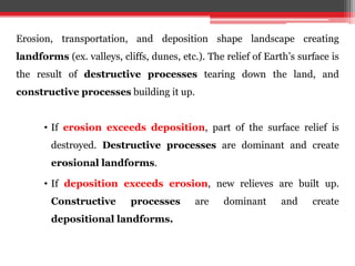 Erosion, transportation, and deposition shape landscape creating
landforms (ex. valleys, cliffs, dunes, etc.). The relief of Earth’s surface is
the result of destructive processes tearing down the land, and
constructive processes building it up.
• If erosion exceeds deposition, part of the surface relief is
destroyed. Destructive processes are dominant and create
erosional landforms.
• If deposition exceeds erosion, new relieves are built up.
Constructive processes are dominant and create
depositional landforms.
 