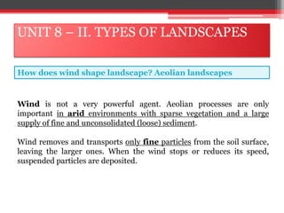 UNIT 8 – II. TYPES OF LANDSCAPES
How does wind shape landscape? Aeolian landscapes
Wind is not a very powerful agent. Aeolian processes are only
important in arid environments with sparse vegetation and a large
supply of fine and unconsolidated (loose) sediment.
Wind removes and transports only fine particles from the soil surface,
leaving the larger ones. When the wind stops or reduces its speed,
suspended particles are deposited.
 