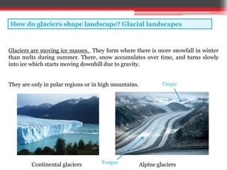 How do glaciers shape landscape? Glacial landscapes
Glaciers are moving ice masses. They form where there is more snowfall in winter
than melts during summer. There, snow accumulates over time, and turns slowly
into ice which starts moving downhill due to gravity.
They are only in polar regions or in high mountains.
Continental glaciers Alpine glaciers
Cirque
Tongue
 