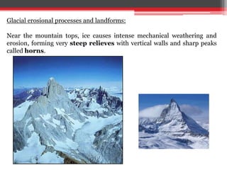 Glacial erosional processes and landforms:
Near the mountain tops, ice causes intense mechanical weathering and
erosion, forming very steep relieves with vertical walls and sharp peaks
called horns.
 