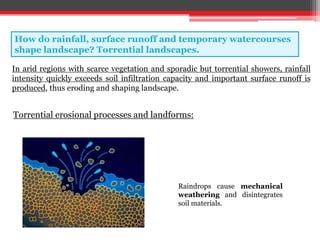 How do rainfall, surface runoff and temporary watercourses
shape landscape? Torrential landscapes.
In arid regions with scarce vegetation and sporadic but torrential showers, rainfall
intensity quickly exceeds soil infiltration capacity and important surface runoff is
produced, thus eroding and shaping landscape.
Raindrops cause mechanical
weathering and disintegrates
soil materials.
Torrential erosional processes and landforms:
 