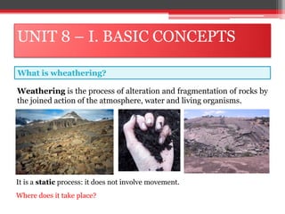 UNIT 8 – I. BASIC CONCEPTS
Weathering is the process of alteration and fragmentation of rocks by
the joined action of the atmosphere, water and living organisms.
What is wheathering?
It is a static process: it does not involve movement.
Where does it take place?
 
