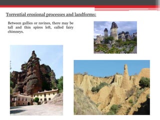 Between gullies or ravines, there may be
tall and thin spires left, called fairy
chimneys.
Torrential erosional processes and landforms:
 