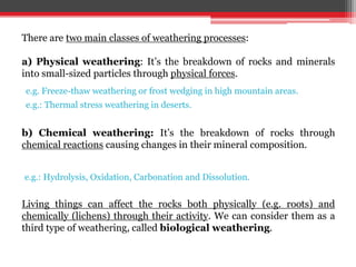 There are two main classes of weathering processes:
a) Physical weathering: It’s the breakdown of rocks and minerals
into small-sized particles through physical forces.
b) Chemical weathering: It’s the breakdown of rocks through
chemical reactions causing changes in their mineral composition.
Living things can affect the rocks both physically (e.g. roots) and
chemically (lichens) through their activity. We can consider them as a
third type of weathering, called biological weathering.
e.g. Freeze-thaw weathering or frost wedging in high mountain areas.
e.g.: Hydrolysis, Oxidation, Carbonation and Dissolution.
e.g.: Thermal stress weathering in deserts.
 