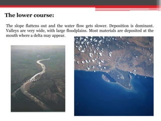 The lower course:
The slope flattens out and the water flow gets slower. Deposition is dominant.
Valleys are very wide, with large floodplains. Most materials are deposited at the
mouth where a delta may appear.
 