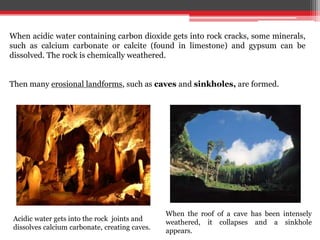 When acidic water containing carbon dioxide gets into rock cracks, some minerals,
such as calcium carbonate or calcite (found in limestone) and gypsum can be
dissolved. The rock is chemically weathered.
Then many erosional landforms, such as caves and sinkholes, are formed.
Acidic water gets into the rock joints and
dissolves calcium carbonate, creating caves.
When the roof of a cave has been intensely
weathered, it collapses and a sinkhole
appears.
 