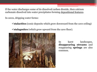 If the water discharges some of its dissolved carbon dioxide, then calcium
carbonate dissolved into water precipitates forming depositional features.
In caves, dripping water forms:
stalactites (conic deposits which grow downward from the cave ceiling)
stalagmites (which grow upward from the cave floor).
In karst landscapes,
disappearing streams and
reappearing springs are also
common.
 