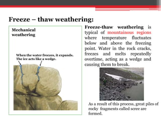 Water flows into cracks.The freeze-thaw cycle is repeated, and
eventually the rock cracks.
When the water freezes, it expands.
The ice acts like a wedge.
Mechanical
weathering
Freeze-thaw weathering is
typical of mountainous regions
where temperature fluctuates
below and above the freezing
point. Water in the rock cracks,
freezes and melts repeatedly
overtime, acting as a wedge and
causing them to break.
Freeze – thaw weathering:
As a result of this process, great piles of
rocky fragments called scree are
formed.
 