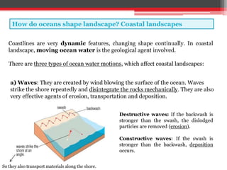 How do oceans shape landscape? Coastal landscapes
Coastlines are very dynamic features, changing shape continually. In coastal
landscape, moving ocean water is the geological agent involved.
There are three types of ocean water motions, which affect coastal landscapes:
a) Waves: They are created by wind blowing the surface of the ocean. Waves
strike the shore repeatedly and disintegrate the rocks mechanically. They are also
very effective agents of erosion, transportation and deposition.
Destructive waves: If the backwash is
stronger than the swash, the dislodged
particles are removed (erosion).
Constructive waves: If the swash is
stronger than the backwash, deposition
occurs.
So they also transport materials along the shore.
 