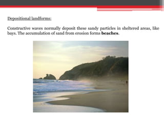 Depositional landforms:
Constructive waves normally deposit these sandy particles in sheltered areas, like
bays. The accumulation of sand from erosion forms beaches.
 