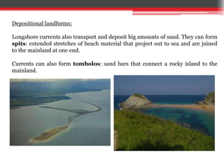 Depositional landforms:
Longshore currents also transport and deposit big amounts of sand. They can form
spits: extended stretches of beach material that project out to sea and are joined
to the mainland at one end.
Currents can also form tombolos: sand bars that connect a rocky island to the
mainland.
 