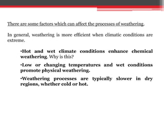 There are some factors which can affect the processes of weathering.
In general, weathering is more efficient when climatic conditions are
extreme.
•Hot and wet climate conditions enhance chemical
weathering. Why is this?
•Low or changing temperatures and wet conditions
promote physical weathering.
•Weathering processes are typically slower in dry
regions, whether cold or hot.
 