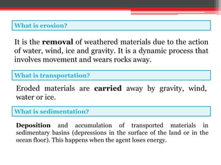 What is erosion?
What is transportation?
What is sedimentation?
It is the removal of weathered materials due to the action
of water, wind, ice and gravity. It is a dynamic process that
involves movement and wears rocks away.
Eroded materials are carried away by gravity, wind,
water or ice.
Deposition and accumulation of transported materials in
sedimentary basins (depressions in the surface of the land or in the
ocean floor). This happens when the agent loses energy.
 