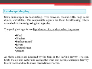 Landscape shaping
Some landscapes are fascinating: river canyons, coastal cliffs, huge sand
dunes, waterfalls… The responsible agents for these breathtaking reliefs
are called external geological agents.
The geological agents are liquid water, ice, and air when they move:
•Wind
•Glaciers
•Surface runoff
•Rivers
•Groundwater
•Oceans
All these agents are powered by the Sun or the Earth’s gravity. The sun
heats the air and water and causes the wind and oceanic currents. Gravity
forces water and ice to move towards lower areas.
 