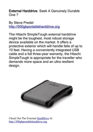 External Harddrive. Seek A Genuinely Durable
One ?

By Steve Predel
http://500gbportableharddrive.org

The Hitachi SimpleTough external harddrive
might be the toughest, most robust storage
device available on the market. It offers a
protective exterior which will handle falls of up to
10 feet. Having a conveniently integrated USB
cable and a full three-year warranty, the Hitachi
SimpleTough is appropriate for the traveller who
demands more space and an ultra resilient
design.




Check Out The External HardDrive At
http://500gbportableharddrive.org
 