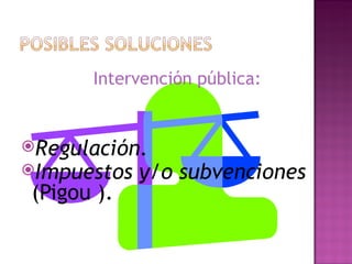 Intervención pública:


Regulación.
Impuestos   y/o subvenciones
(Pigou ).
 