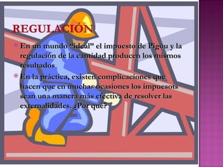  En un mundo “ideal” el impuesto de Pigou y la
  regulación de la cantidad producen los mismos
  resultados
 En la práctica, existen complicaciones que
  hacen que en muchas ocasiones los impuesots
  sean una manera más efectiva de resolver las
  externalidades. ¿Por qué?
 