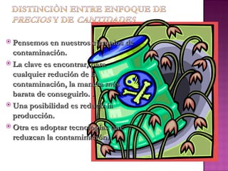  Pensemos en nuestros ejemplos de
  contaminación.
 La clave es encontrar, para
  cualquier redución de la
  contaminación, la manera más
  barata de conseguirlo. .
 Una posibilidad es reducir la
  producción.
 Otra es adoptar tecnologías que
  reduzcan la contaminación.
 