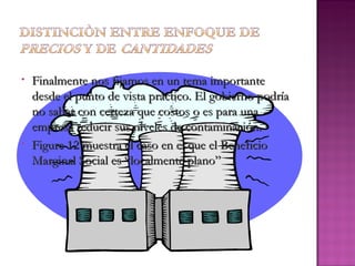 •   Finalmente nos fijamos en un tema importante
    desde el punto de vista práctico. El gobierno podría
    no saber con certeza que costos o es para una
    empresa reducir sus niveles de contaminación.
•   Figure 12 muestra el caso en el que el Beneficio
    Marginal Social es “localmente plano”
 