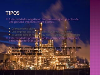    Externalidades negativas: Son casos en que los actos de
    una persona imponen costes a otras

     Calentamiento global.
     Una empresa que verte sustancias al medio ambiente.
     Mi vecino pone la música muy alta los sábados por la mañana
   Externalidades positivas: Son los actos de una persona o
    empresa benefician a otras

     Mi vecino tiene un jardín muy bonito que me alegra la vista
     Investigación y desarrollo
     Buenas preguntas en clase.
 