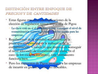 •   Estas figuras muestran las implicaciones de la
    elección de regulación versus impuestos de Pigou
    –   La clave está en si el gobierno quiere conseguir el nivel de
        contaminación correcto, o minimizar los costes para las
        empresas.
•   Regulaciones de la cantidad son mejores si la
    preocupación principal es la reducción de la
    contaminación. Cuando lo que importa es conseguir
    el nivel adecuado de contaminación (como en el
    caso de los escapes nucleares), este instrumento
    funciona bien.
•   Pero los impuestos de Pigou protegen a las empresas
    de incurrir en grandes costes no deseables.
 