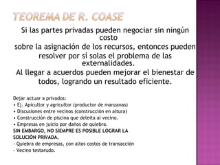 Si las partes privadas pueden negociar sin ningún
                           costo
sobre la asignación de los recursos, entonces pueden
        resolver por sí solas el problema de las
                     externalidades.
Al llegar a acuerdos pueden mejorar el bienestar de
        todos, logrando un resultado eficiente.

Dejar actuar a privados:
• Ej. Apicultor y agricultor (productor de manzanas)
• Discusiones entre vecinos (construcción en altura)
• Construcción de piscina que deleita al vecino.
• Empresas en juicio por daños de quiebra.
SIN EMBARGO, NO SIEMPRE ES POSIBLE LOGRAR LA
SOLUCIÓN PRIVADA.
- Quiebra de empresas, con altos costos de transacción
- Vecino testarudo.
 