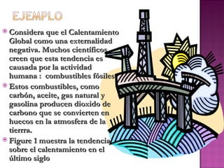  Considera que el Calentamiento
  Global como una externalidad
  negativa. Muchos científicos
  creen que esta tendencia es
  causada por la actividad
  humana : combustibles fósiles
 Estos combustibles, como
  carbón, aceite, gas natural y
  gasolina producen dioxido de
  carbono que se convierten en
  huecos en la atmosfera de la
  tierrra.
 Figure 1 muestra la tendencia
  sobre el calentamiento en el
  último siglo
 